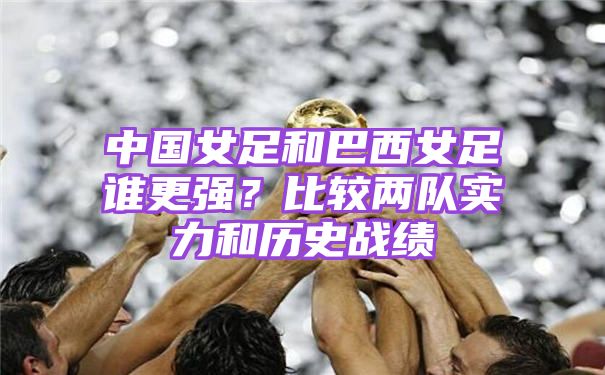 中国女足和巴西女足谁更强？比较两队实力和历史战绩