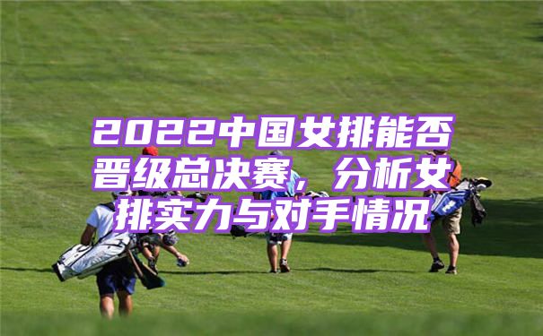2022中国女排能否晋级总决赛，分析女排实力与对手情况