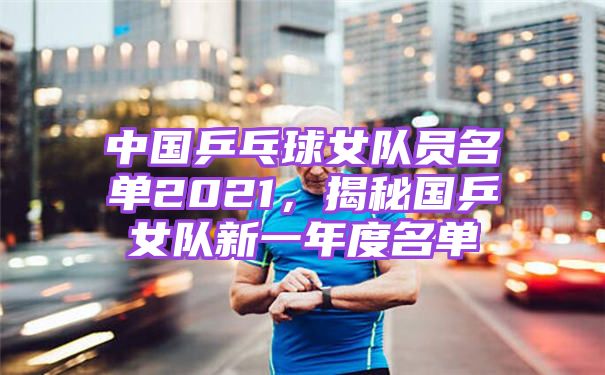 中国乒乓球女队员名单2021，揭秘国乒女队新一年度名单