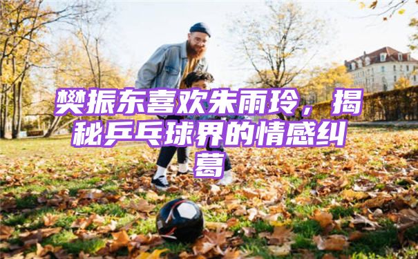 樊振东喜欢朱雨玲，揭秘乒乓球界的情感纠葛