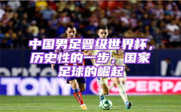 中国男足晋级世界杯，历史性的一步，国家足球的崛起