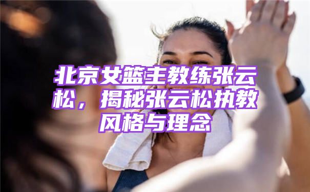 北京女篮主教练张云松，揭秘张云松执教风格与理念