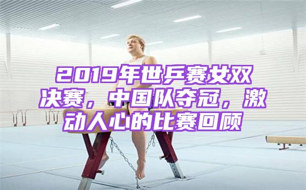 2019年世乒赛女双决赛，中国队夺冠，激动人心的比赛回顾