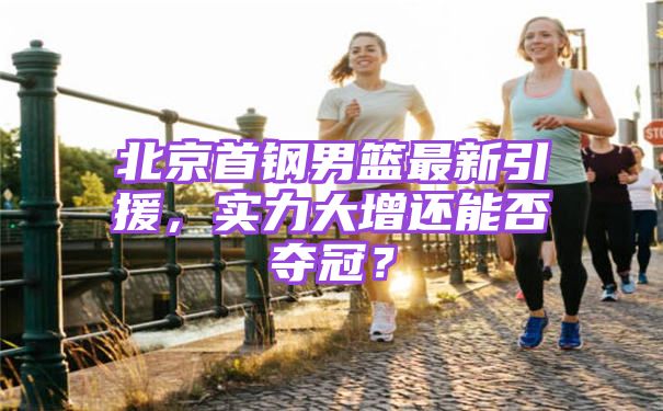 北京首钢男篮最新引援，实力大增还能否夺冠？