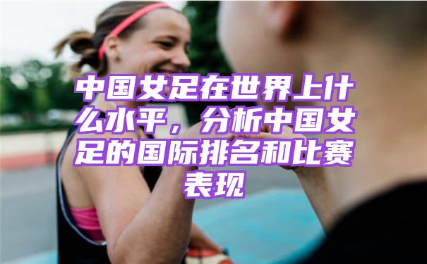 中国女足在世界上什么水平，分析中国女足的国际排名和比赛表现