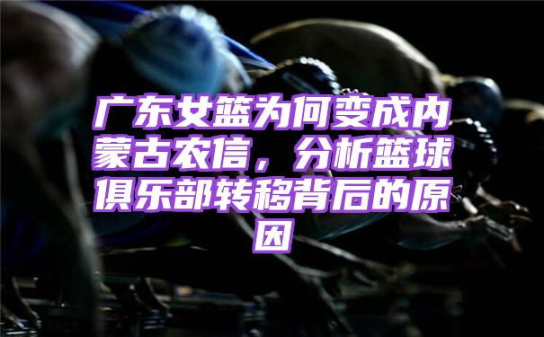 广东女篮为何变成内蒙古农信，分析篮球俱乐部转移背后的原因