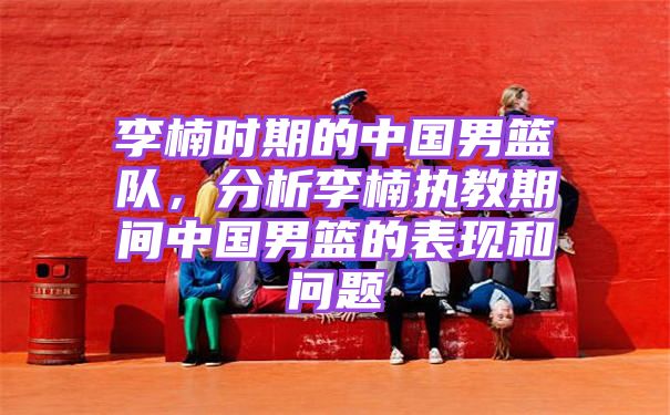 李楠时期的中国男篮队，分析李楠执教期间中国男篮的表现和问题