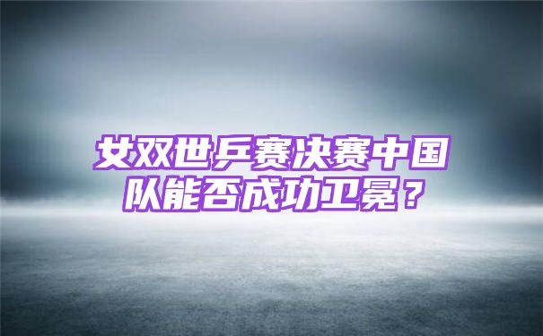 女双世乒赛决赛中国队能否成功卫冕？