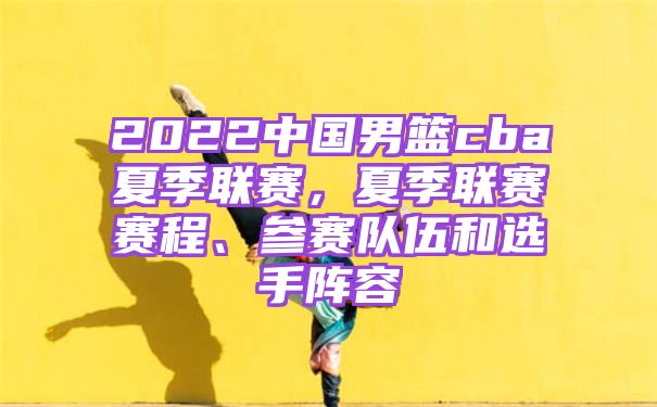 2022中国男篮cba夏季联赛，夏季联赛赛程、参赛队伍和选手阵容