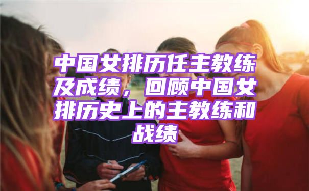 中国女排历任主教练及成绩，回顾中国女排历史上的主教练和战绩