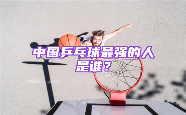 中国乒乓球最强的人是谁？