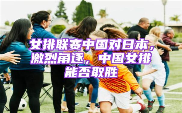 女排联赛中国对日本，激烈角逐，中国女排能否取胜