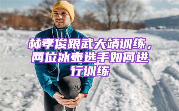 林孝俊跟武大靖训练，两位冰壶选手如何进行训练
