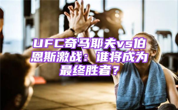 UFC奇马耶夫vs伯恩斯激战：谁将成为最终胜者？