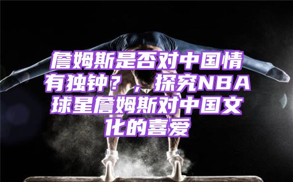 詹姆斯是否对中国情有独钟？，探究NBA球星詹姆斯对中国文化的喜爱
