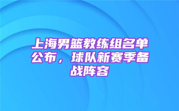 上海男篮教练组名单公布，球队新赛季备战阵容