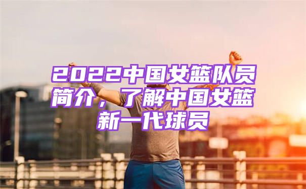 2022中国女篮队员简介，了解中国女篮新一代球员
