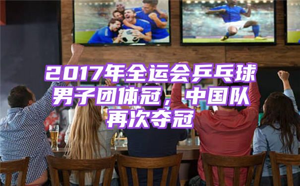2017年全运会乒乓球男子团体冠，中国队再次夺冠