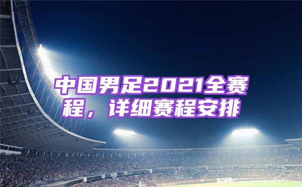 中国男足2021全赛程，详细赛程安排