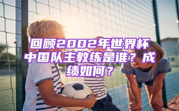 回顾2002年世界杯中国队主教练是谁？成绩如何？